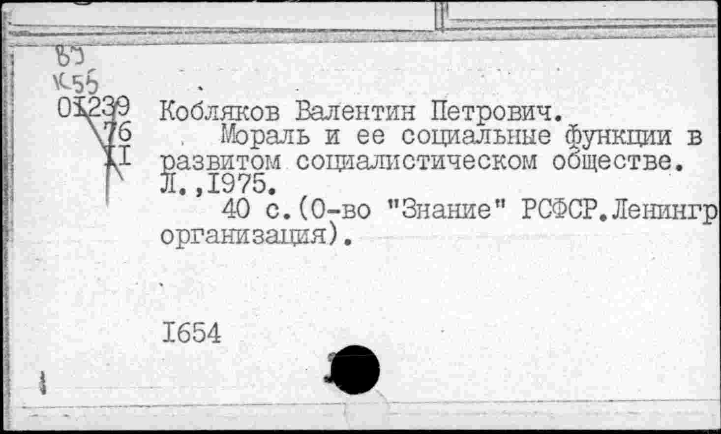 ﻿Кобляков Валентин Петрович.
Мораль и ее социальные функции в развитом социалистическом обществе. Л.,1975.
40 с.(0-во ’’Знание” РСФСР.Ленингр организация).
1654